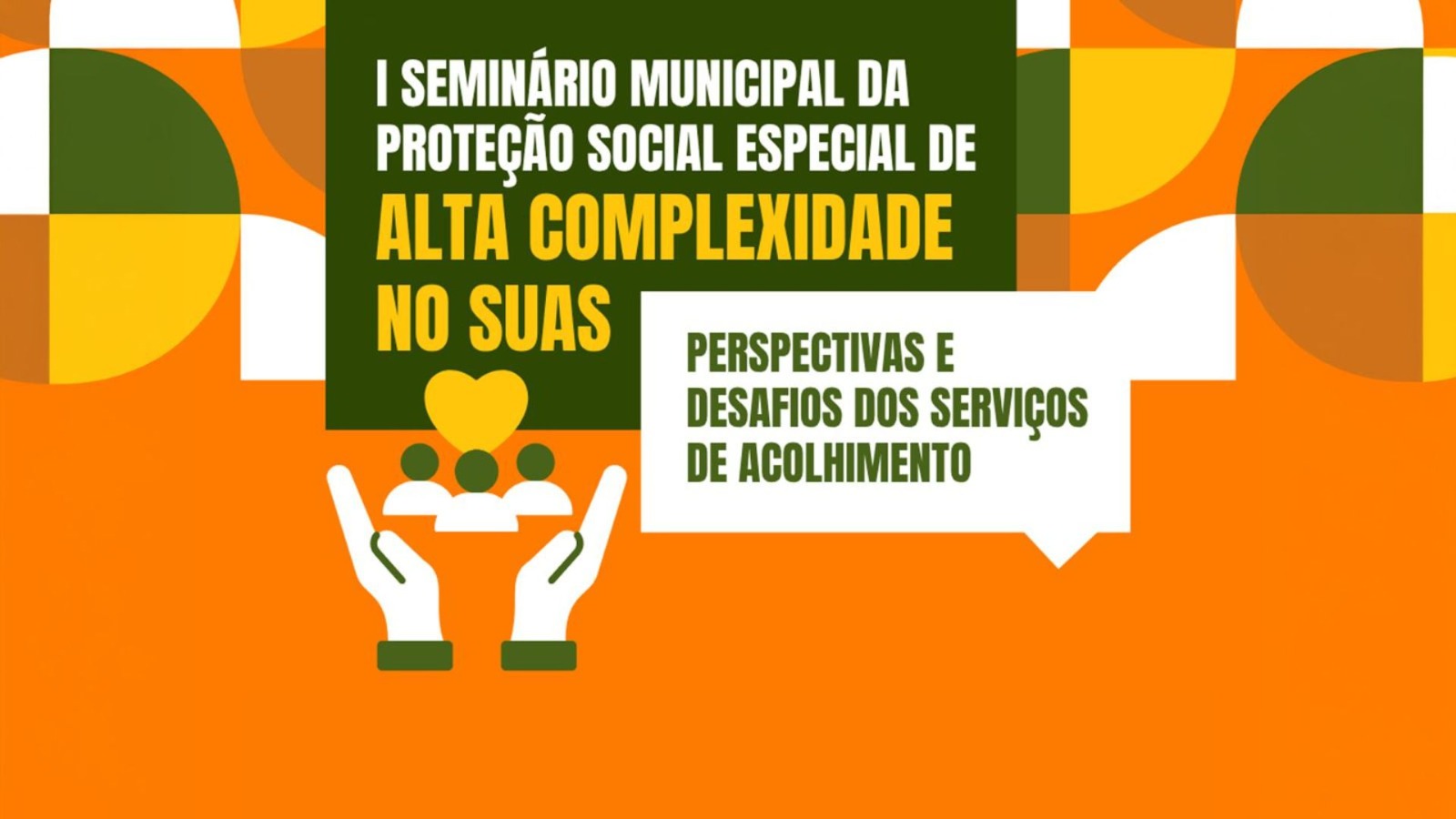 Arte gráfica em fundo laranja com elementos geométricos nas cores verde, amarelo, branco e tons terrosos. No centro, há um bloco verde escuro com o texto: “I Seminário Municipal da Proteção Social Especial de Alta Complexidade no Suas”. Ao lado, dentro de um balão branco, aparece a frase: “Perspectivas e desafios dos serviços de acolhimento”. Na parte inferior, uma ilustração de duas mãos segurando o símbolo de três pessoas e um coração representa acolhimento e proteção social.