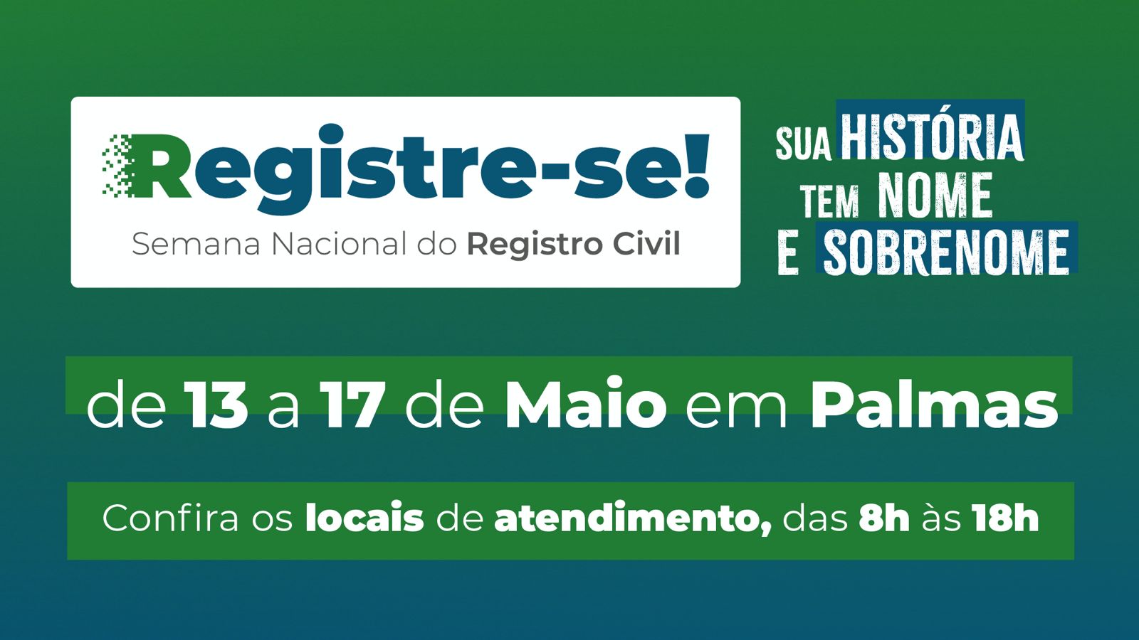 Arte com fundo em tons de verde e azul; com os seguintes dizeres: Registre-se! Semana Nacional do Registro Civil - sua História tem nome e sobrenome - de 13 a 17 de maio em Palmas; confira os locais de atendimento, das 8 às 18 horas